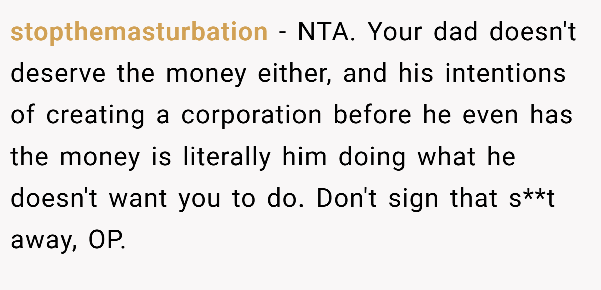 stopthemasturbation − NTA. Your dad doesn't deserve the money either, and his intentions of creating a corporation before he even has the money is literally him doing what he doesn't want you to do. Don't sign that s**t away, OP.