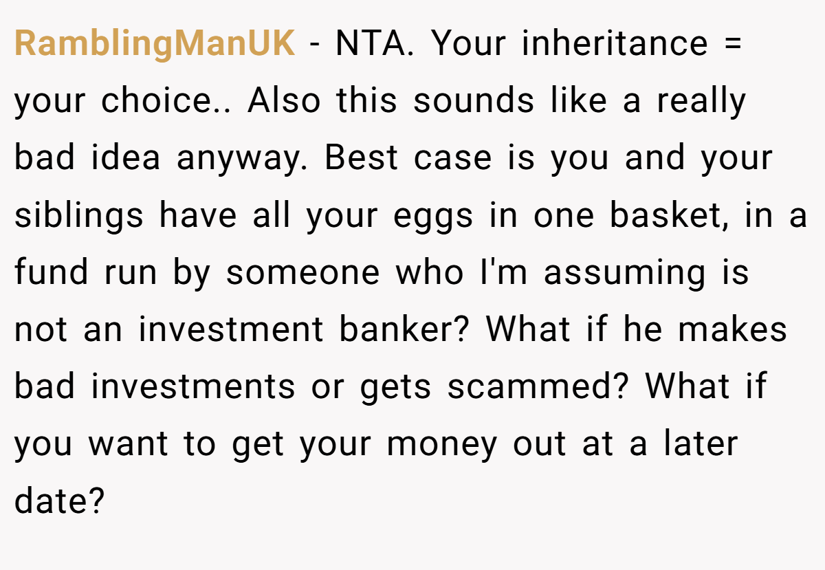 RamblingManUK − NTA. Your inheritance = your choice.. Also this sounds like a really bad idea anyway. Best case is you and your siblings have all your eggs in one basket, in a fund run by someone who I'm assuming is not an investment banker? What if he makes bad investments or gets scammed? What if you want to get your money out at a later date?