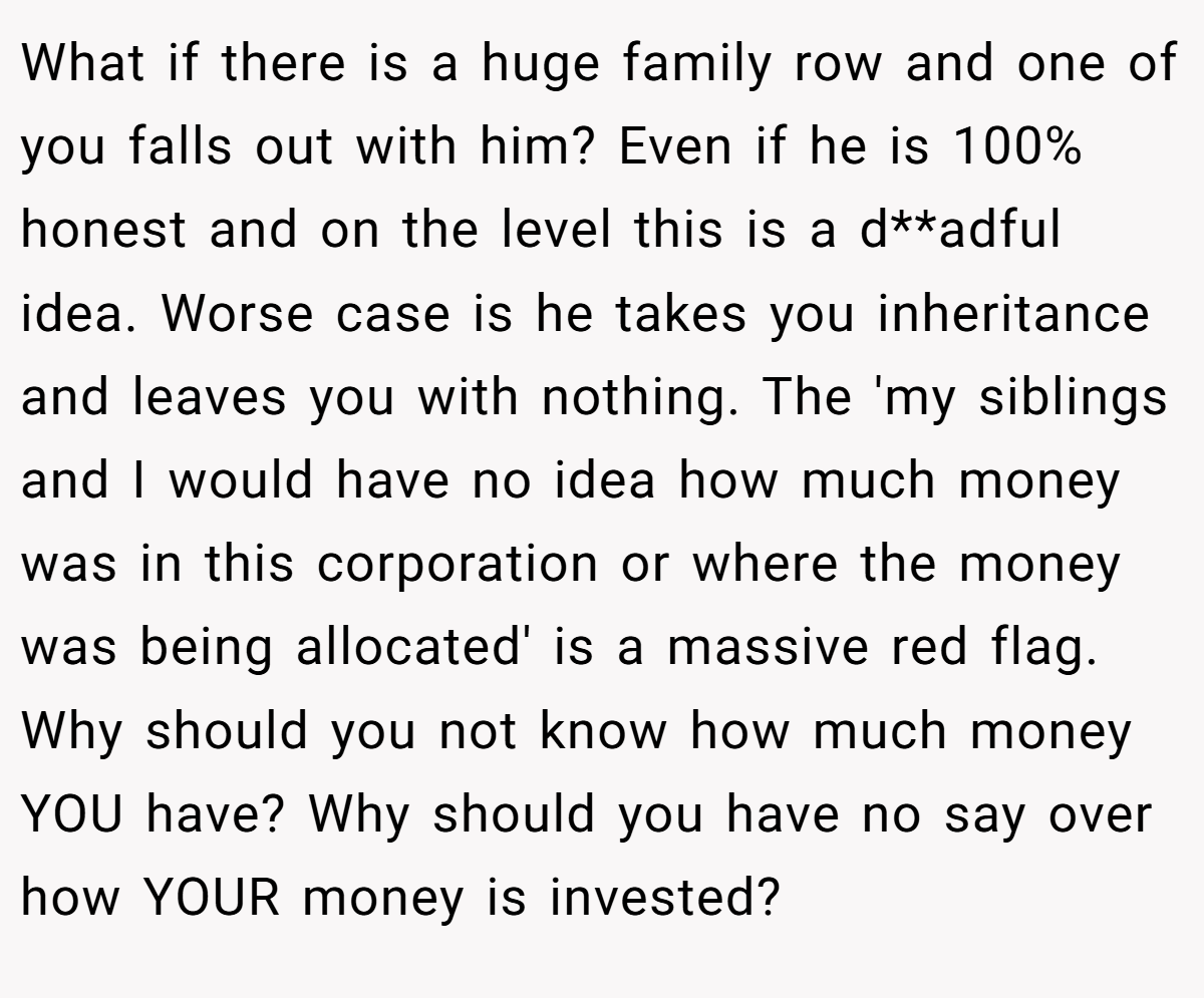 What if there is a huge family row and one of you falls out with him? Even if he is 100% honest and on the level this is a d**adful idea. Worse case is he takes you inheritance and leaves you with nothing. The 'my siblings and I would have no idea how much money was in this corporation or where the money was being allocated' is a massive red flag. Why should you not know how much money YOU have? Why should you have no say over how YOUR money is invested?
