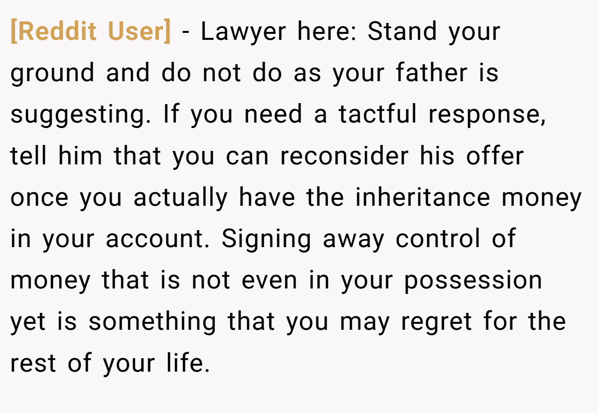[Reddit User] − Lawyer here: Stand your ground and do not do as your father is suggesting. If you need a tactful response, tell him that you can reconsider his offer once you actually have the inheritance money in your account. Signing away control of money that is not even in your possession yet is something that you may regret for the rest of your life.