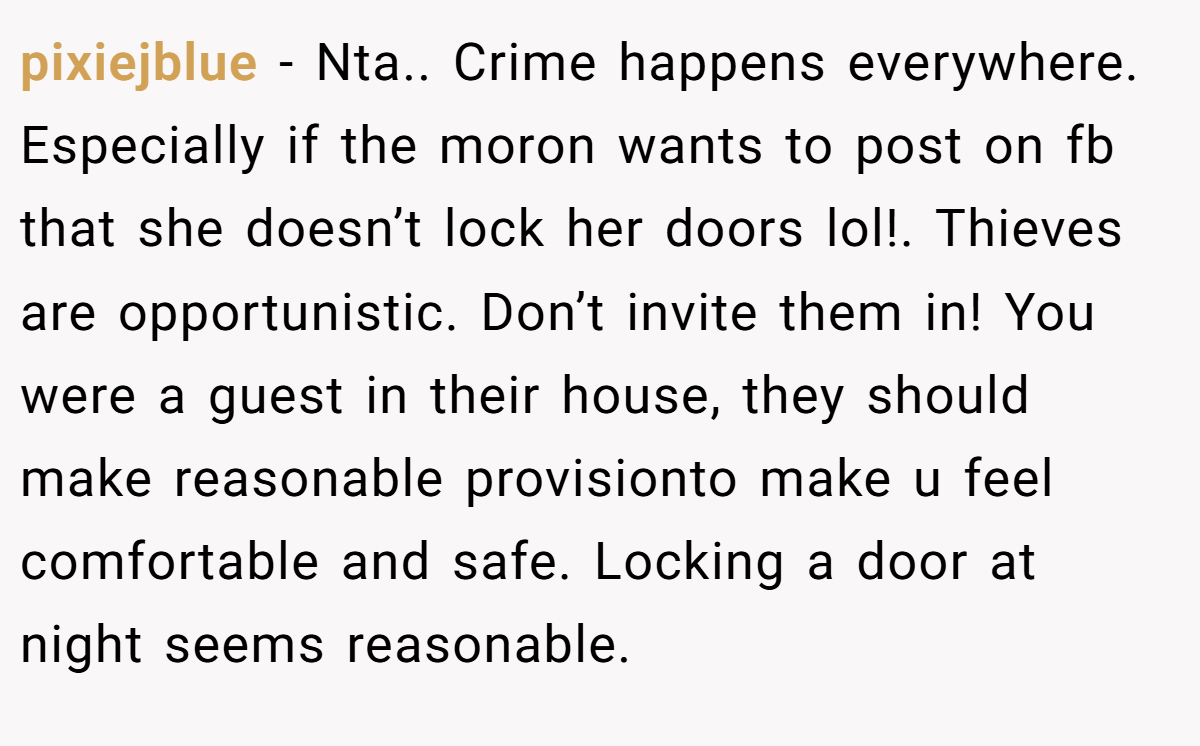 pixiejblue − Nta.. Crime happens everywhere. Especially if the moron wants to post on fb that she doesn’t lock her doors lol!. Thieves are opportunistic. Don’t invite them in! You were a guest in their house, they should make reasonable provisionto make u feel comfortable and safe. Locking a door at night seems reasonable.
