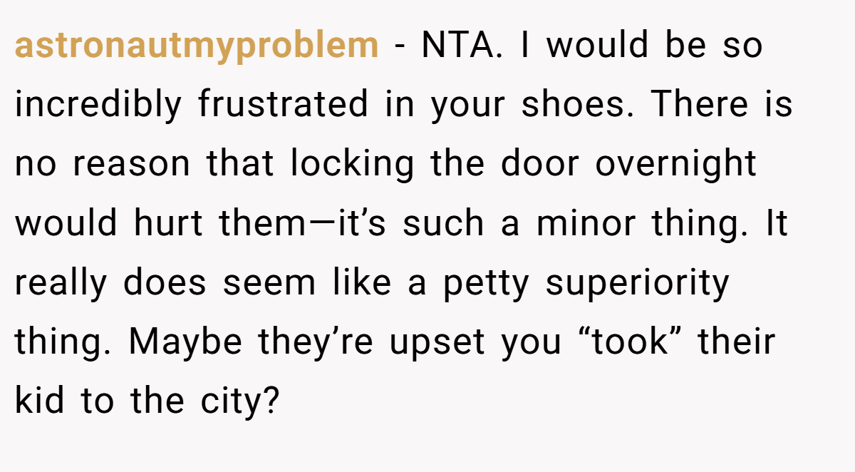 astronautmyproblem − NTA. I would be so incredibly frustrated in your shoes. There is no reason that locking the door overnight would hurt them—it’s such a minor thing. It really does seem like a petty superiority thing. Maybe they’re upset you “took” their kid to the city?