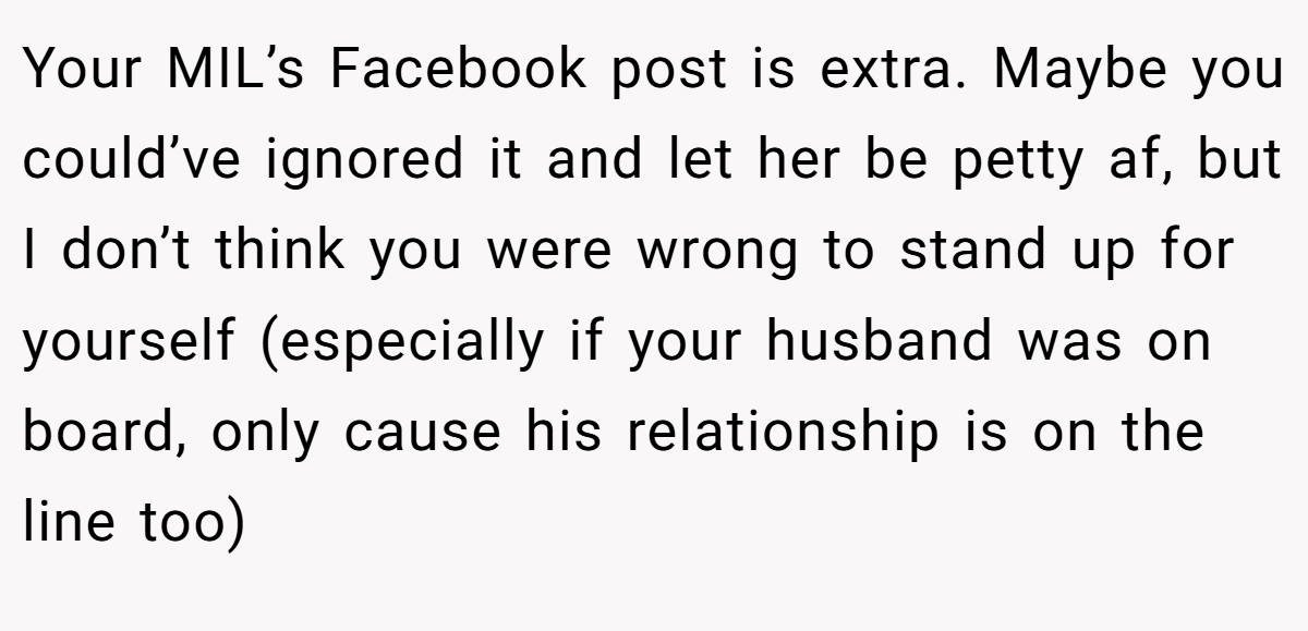 Your MIL’s Facebook post is extra. Maybe you could’ve ignored it and let her be petty af, but I don’t think you were wrong to stand up for yourself (especially if your husband was on board, only cause his relationship is on the line too)
