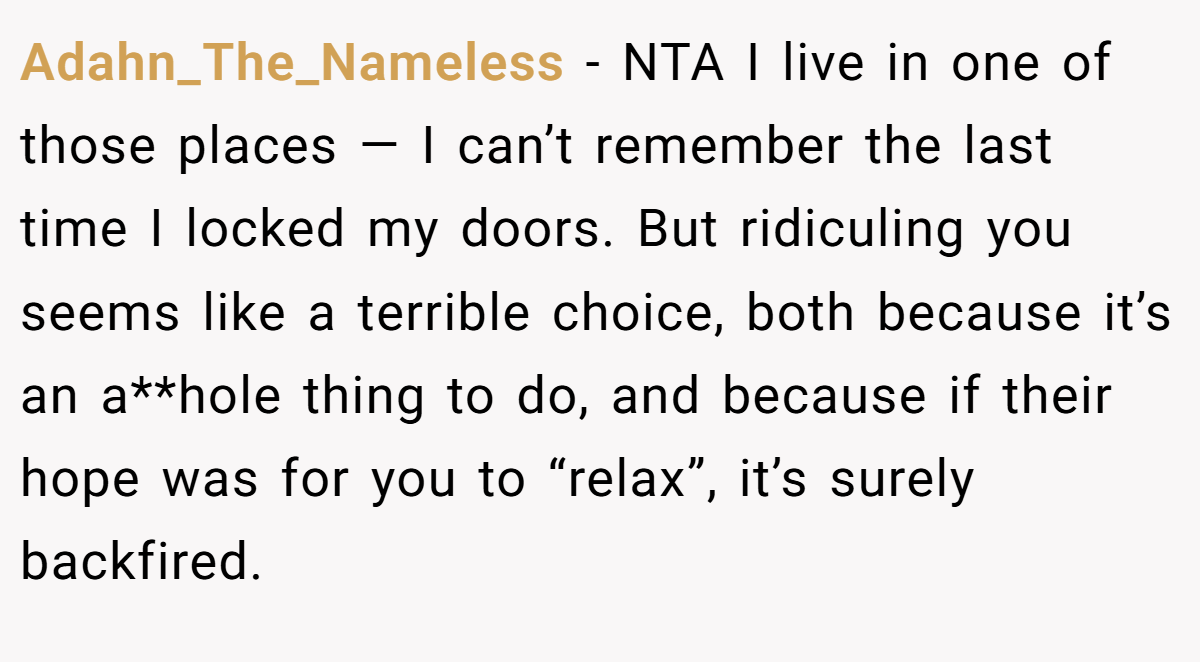 Adahn_The_Nameless − NTA I live in one of those places — I can’t remember the last time I locked my doors. But ridiculing you seems like a terrible choice, both because it’s an a**hole thing to do, and because if their hope was for you to “relax”, it’s surely backfired.