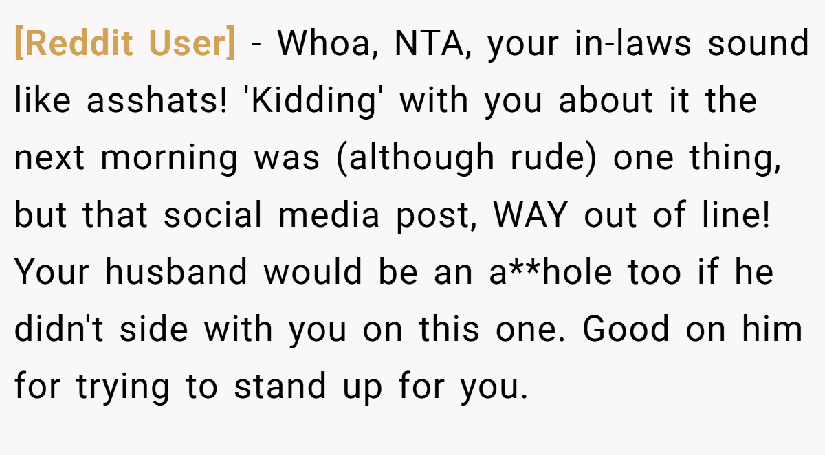 [Reddit User] − Whoa, NTA, your in-laws sound like asshats! 'Kidding' with you about it the next morning was (although rude) one thing, but that social media post, WAY out of line! Your husband would be an a**hole too if he didn't side with you on this one. Good on him for trying to stand up for you.