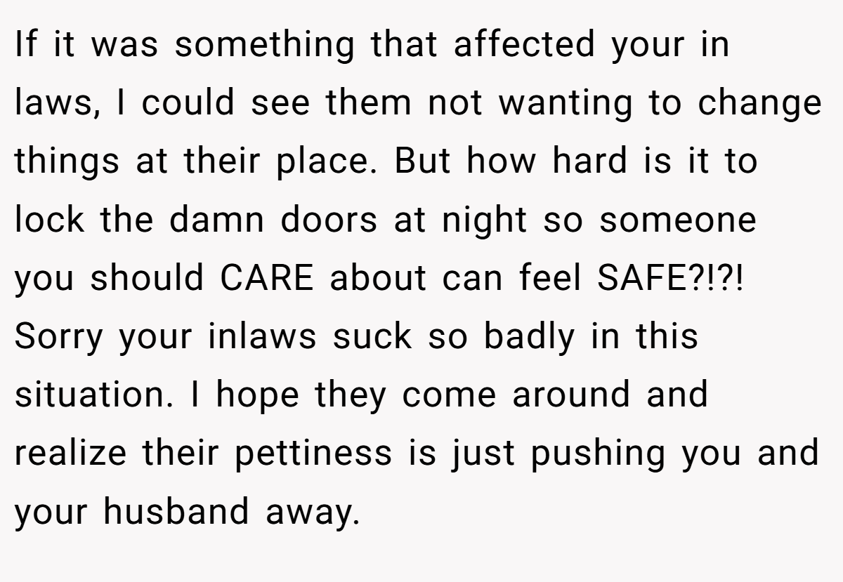 If it was something that affected your in laws, I could see them not wanting to change things at their place. But how hard is it to lock the damn doors at night so someone you should CARE about can feel SAFE?!?! Sorry your inlaws suck so badly in this situation. I hope they come around and realize their pettiness is just pushing you and your husband away.