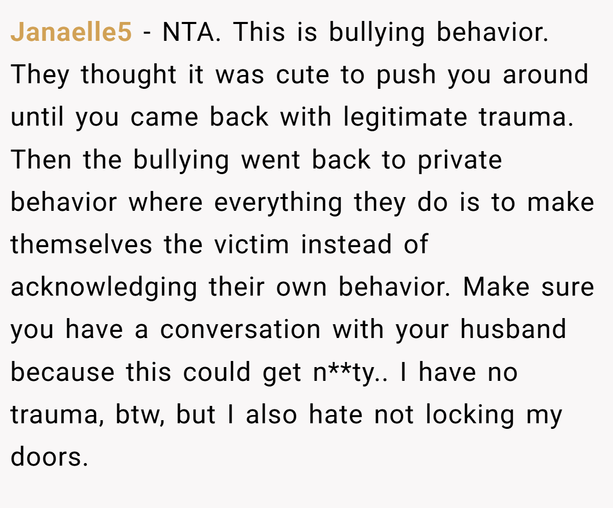 Janaelle5 − NTA. This is bullying behavior. They thought it was cute to push you around until you came back with legitimate trauma. Then the bullying went back to private behavior where everything they do is to make themselves the victim instead of acknowledging their own behavior. Make sure you have a conversation with your husband because this could get n**ty.. I have no trauma, btw, but I also hate not locking my doors.