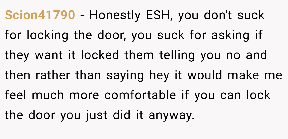 Scion41790 − Honestly ESH, you don't suck for locking the door, you suck for asking if they want it locked them telling you no and then rather than saying hey it would make me feel much more comfortable if you can lock the door you just did it anyway.