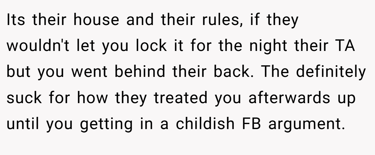 Its their house and their rules, if they wouldn't let you lock it for the night their TA but you went behind their back. The definitely suck for how they treated you afterwards up until you getting in a childish FB argument.
