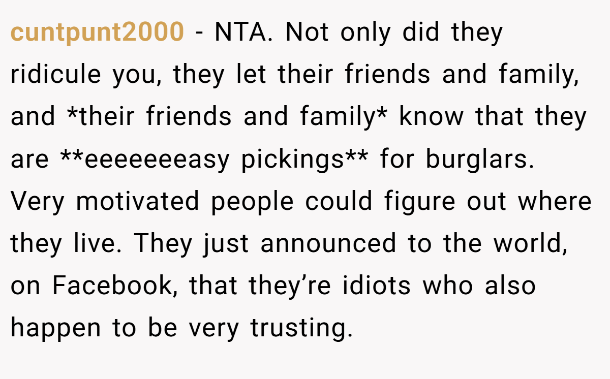 cuntpunt2000 − NTA. Not only did they ridicule you, they let their friends and family, and *their friends and family* know that they are **eeeeeeeasy pickings** for burglars. Very motivated people could figure out where they live. They just announced to the world, on Facebook, that they’re idiots who also happen to be very trusting.