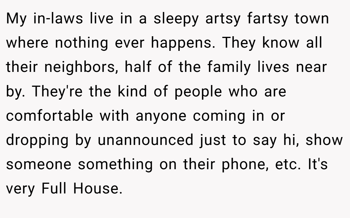 My in-laws live in a sleepy artsy fartsy town where nothing ever happens. They know all their neighbors, half of the family lives near by. They're the kind of people who are comfortable with anyone coming in or dropping by unannounced just to say hi, show someone something on their phone, etc. It's very Full House.