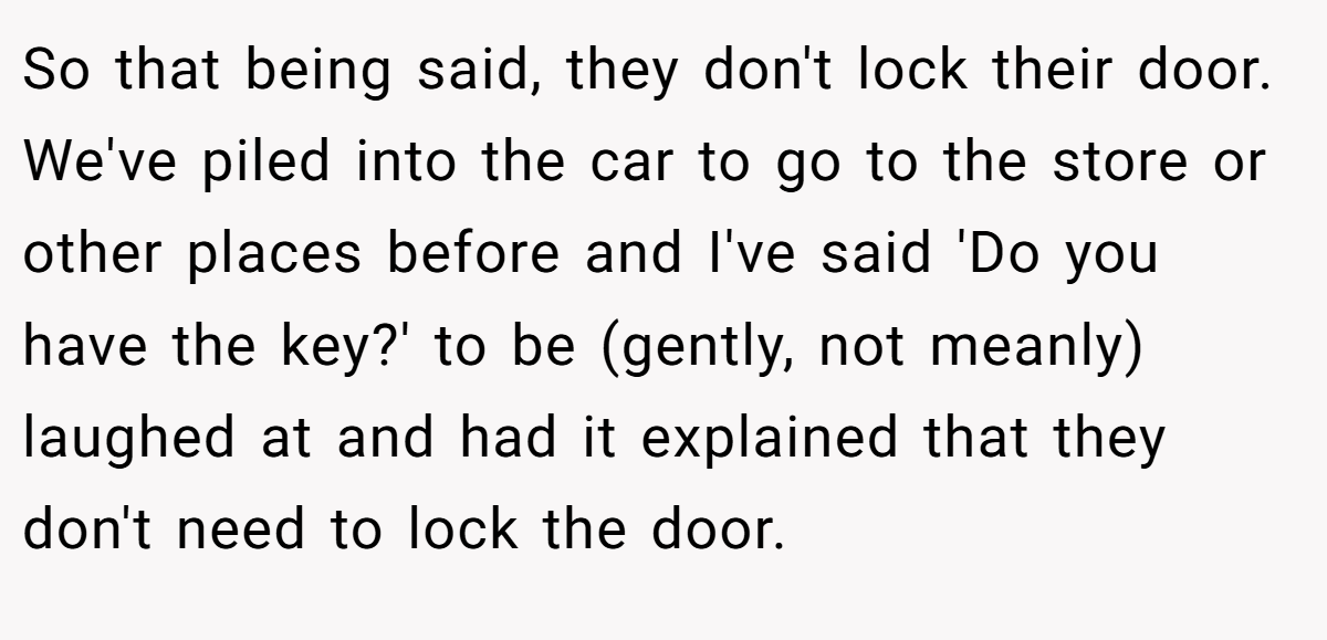 So that being said, they don't lock their door. We've piled into the car to go to the store or other places before and I've said 'Do you have the key?' to be (gently, not meanly) laughed at and had it explained that they don't need to lock the door.
