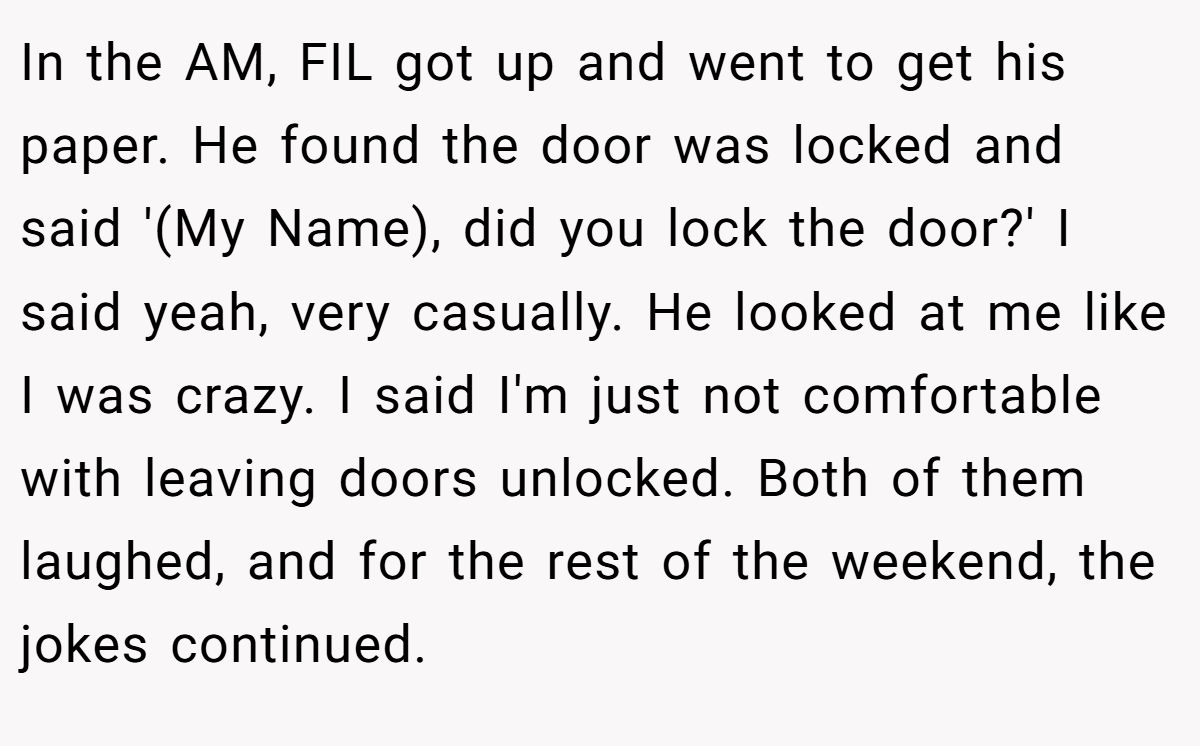 In the AM, FIL got up and went to get his paper. He found the door was locked and said '(My Name), did you lock the door?' I said yeah, very casually. He looked at me like I was crazy. I said I'm just not comfortable with leaving doors unlocked. Both of them laughed, and for the rest of the weekend, the jokes continued.