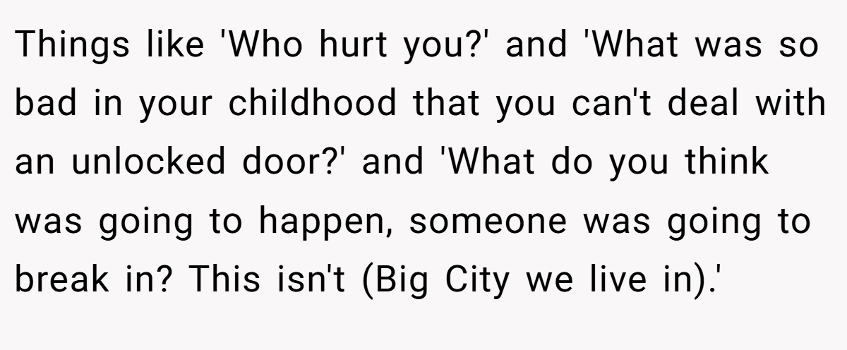 Things like 'Who hurt you?' and 'What was so bad in your childhood that you can't deal with an unlocked door?' and 'What do you think was going to happen, someone was going to break in? This isn't (Big City we live in).'