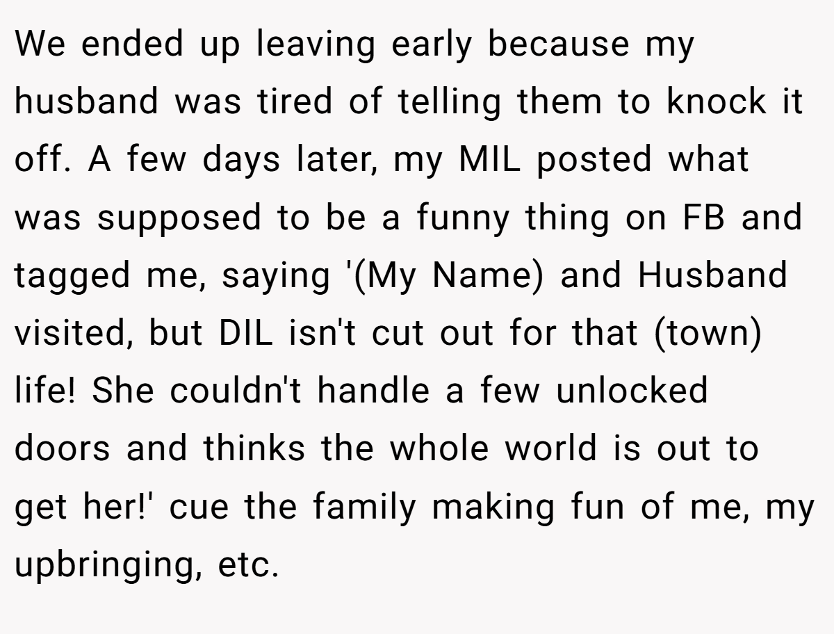 We ended up leaving early because my husband was tired of telling them to knock it off. A few days later, my MIL posted what was supposed to be a funny thing on FB and tagged me, saying '(My Name) and Husband visited, but DIL isn't cut out for that (town) life! She couldn't handle a few unlocked doors and thinks the whole world is out to get her!' cue the family making fun of me, my upbringing, etc.