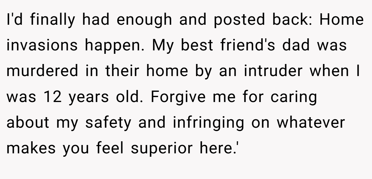 I'd finally had enough and posted back: Home invasions happen. My best friend's dad was murdered in their home by an intruder when I was 12 years old. Forgive me for caring about my safety and infringing on whatever makes you feel superior here.'