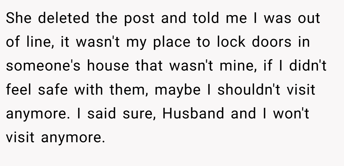 She deleted the post and told me I was out of line, it wasn't my place to lock doors in someone's house that wasn't mine, if I didn't feel safe with them, maybe I shouldn't visit anymore. I said sure, Husband and I won't visit anymore.