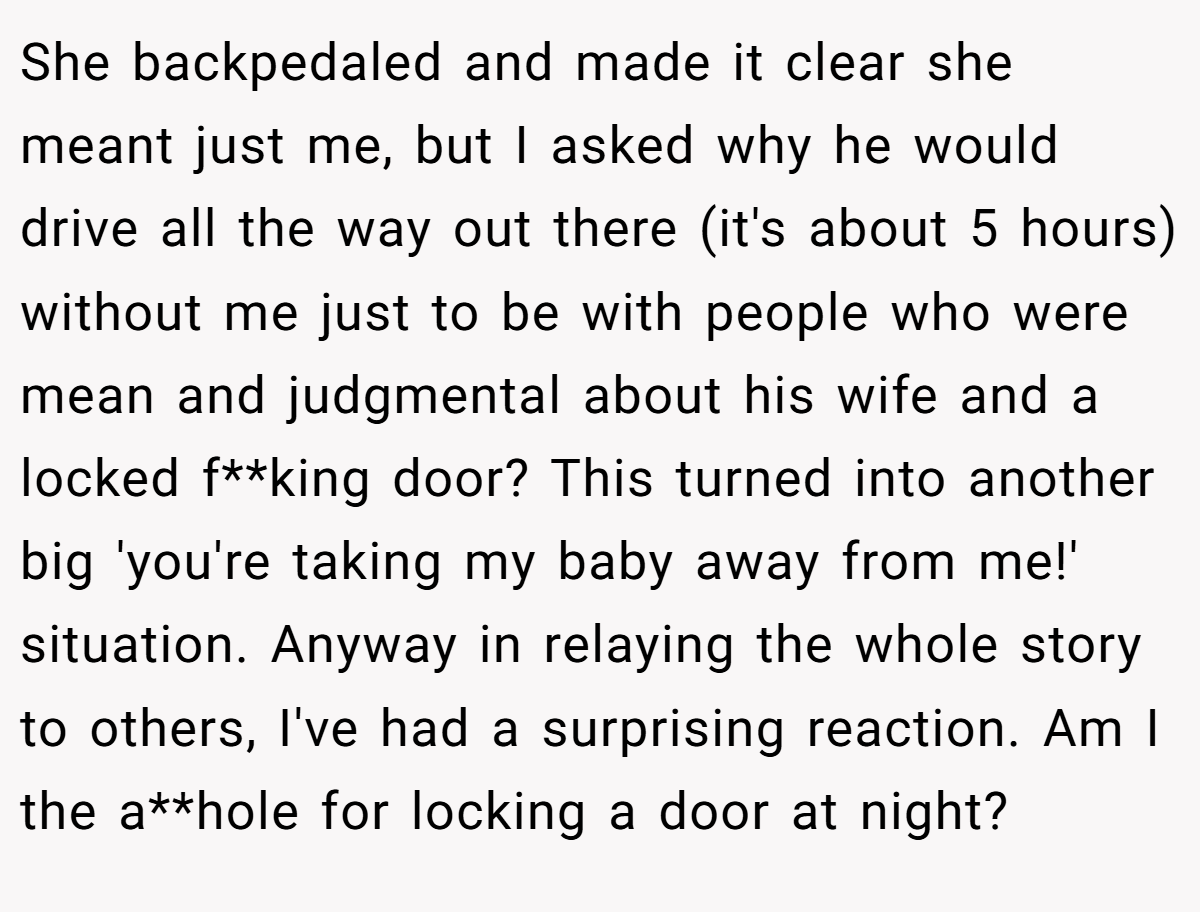 She backpedaled and made it clear she meant just me, but I asked why he would drive all the way out there (it's about 5 hours) without me just to be with people who were mean and judgmental about his wife and a locked f**king door? This turned into another big 'you're taking my baby away from me!' situation. Anyway in relaying the whole story to others, I've had a surprising reaction. Am I the a**hole for locking a door at night?