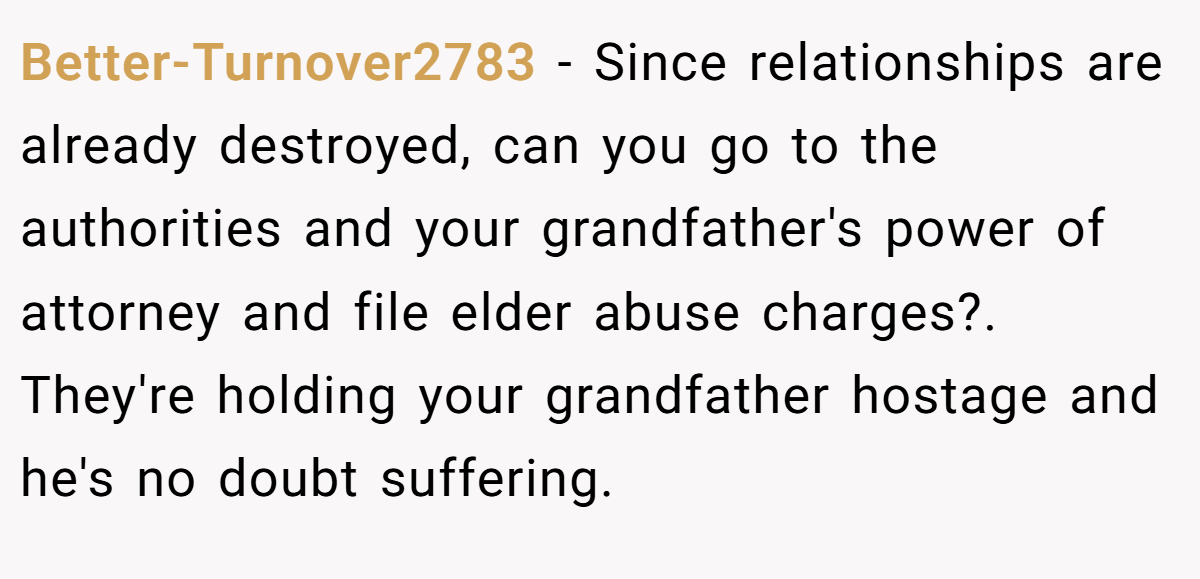 Better-Turnover2783 − Since relationships are already destroyed, can you go to the authorities and your grandfather's power of attorney and file elder abuse charges?. They're holding your grandfather hostage and he's no doubt suffering.