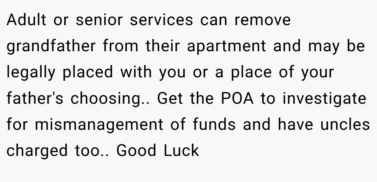 Adult or senior services can remove grandfather from their apartment and may be legally placed with you or a place of your father's choosing.. Get the POA to investigate for mismanagement of funds and have uncles charged too.. Good Luck 
