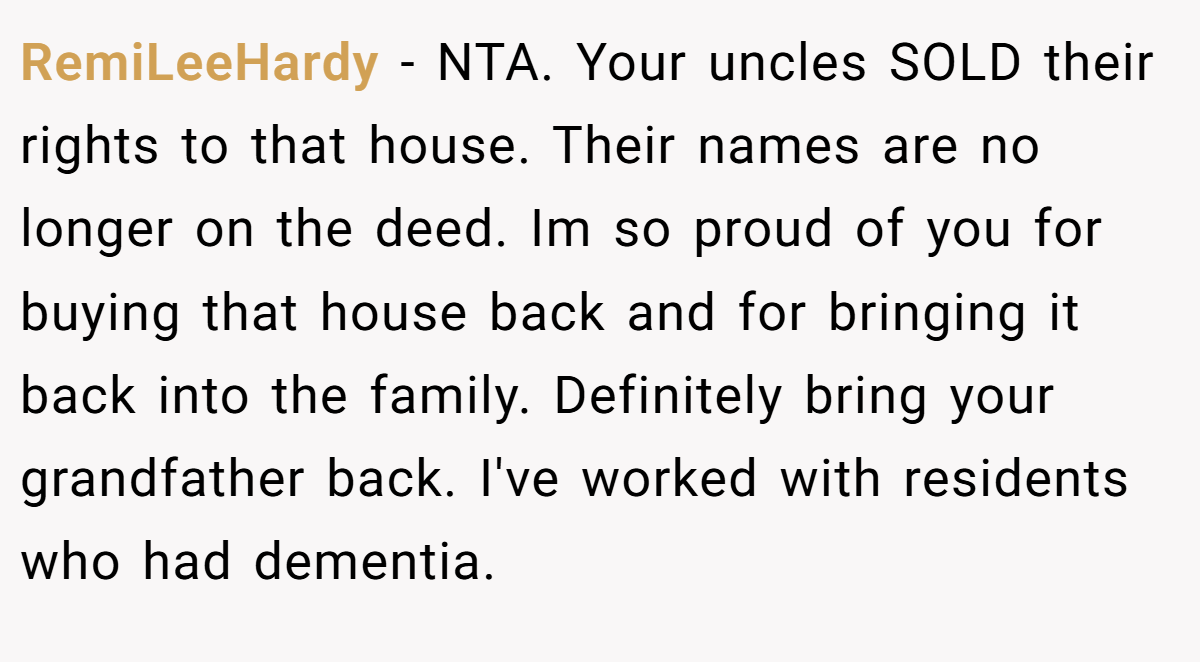 RemiLeeHardy − NTA. Your uncles SOLD their rights to that house. Their names are no longer on the deed. Im so proud of you for buying that house back and for bringing it back into the family. Definitely bring your grandfather back. I've worked with residents who had dementia.