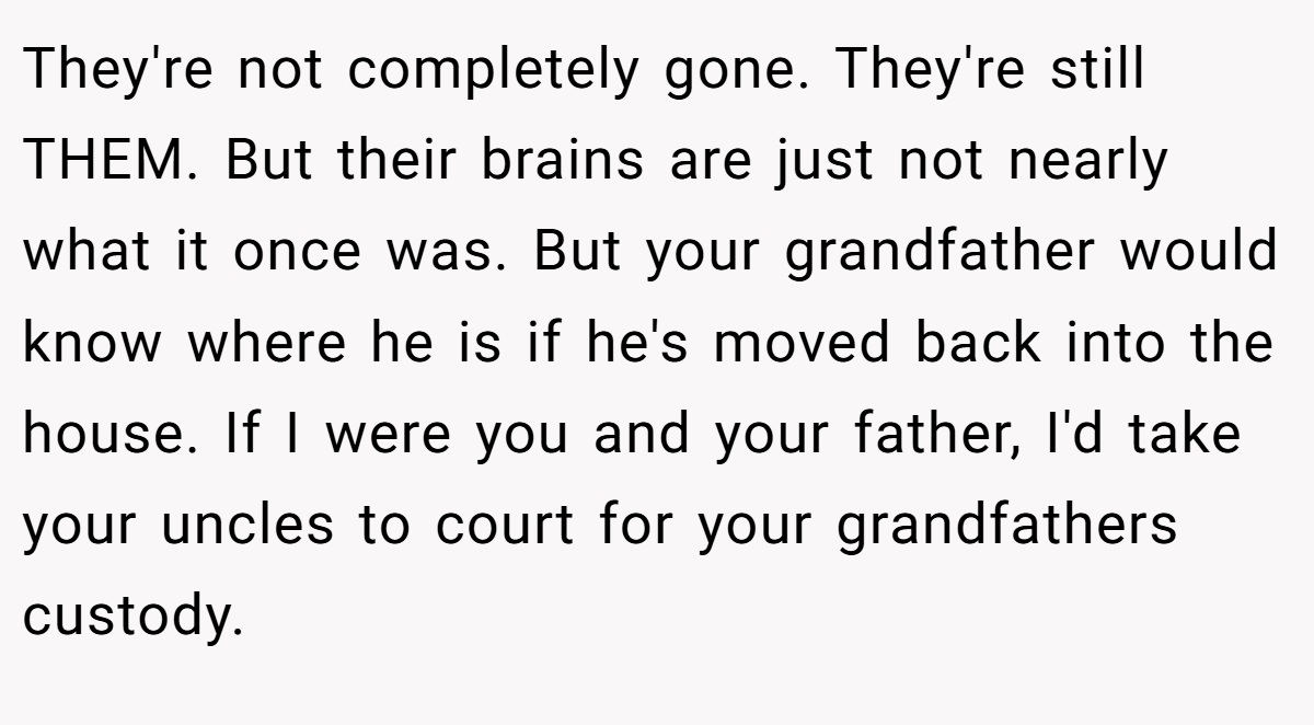 They're not completely gone. They're still THEM. But their brains are just not nearly what it once was. But your grandfather would know where he is if he's moved back into the house. If I were you and your father, I'd take your uncles to court for your grandfathers custody.