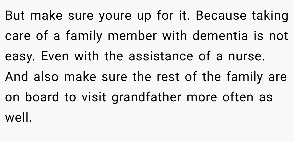 But make sure youre up for it. Because taking care of a family member with dementia is not easy. Even with the assistance of a nurse. And also make sure the rest of the family are on board to visit grandfather more often as well.