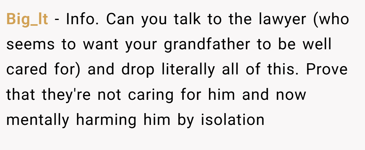 Big_lt − Info. Can you talk to the lawyer (who seems to want your grandfather to be well cared for) and drop literally all of this. Prove that they're not caring for him and now mentally harming him by isolation