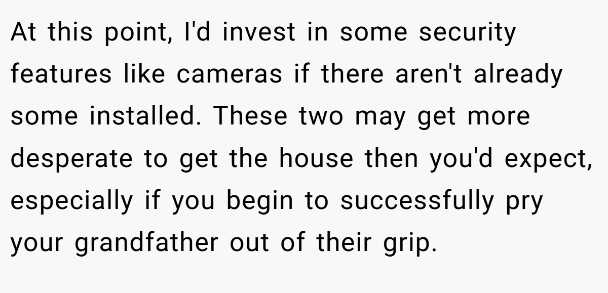 At this point, I'd invest in some security features like cameras if there aren't already some installed. These two may get more desperate to get the house then you'd expect, especially if you begin to successfully pry your grandfather out of their grip.
