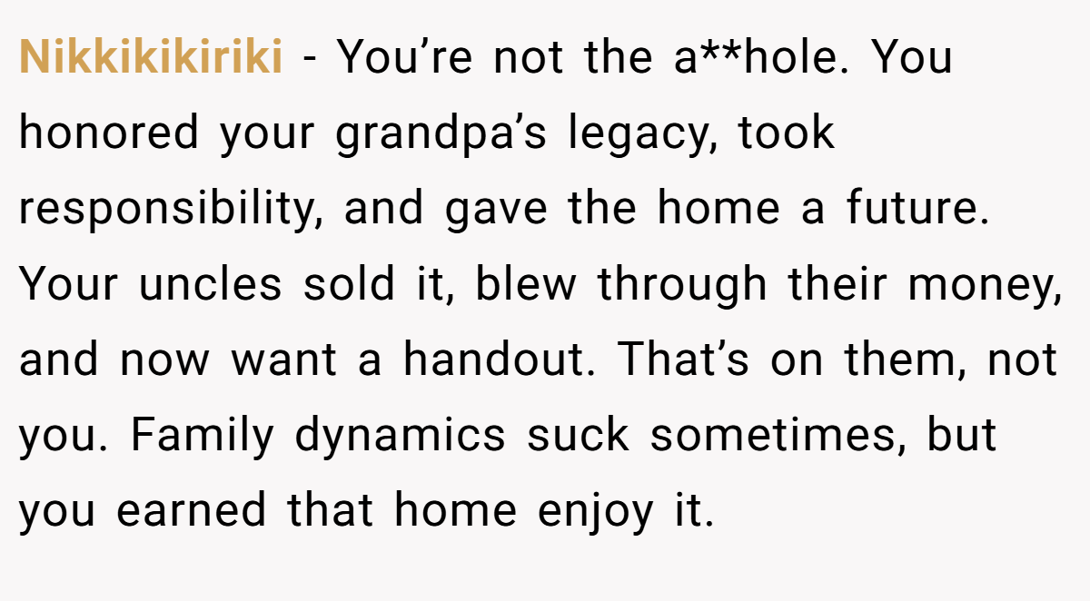 Nikkikikiriki − You’re not the a**hole. You honored your grandpa’s legacy, took responsibility, and gave the home a future. Your uncles sold it, blew through their money, and now want a handout. That’s on them, not you. Family dynamics suck sometimes, but you earned that home enjoy it.