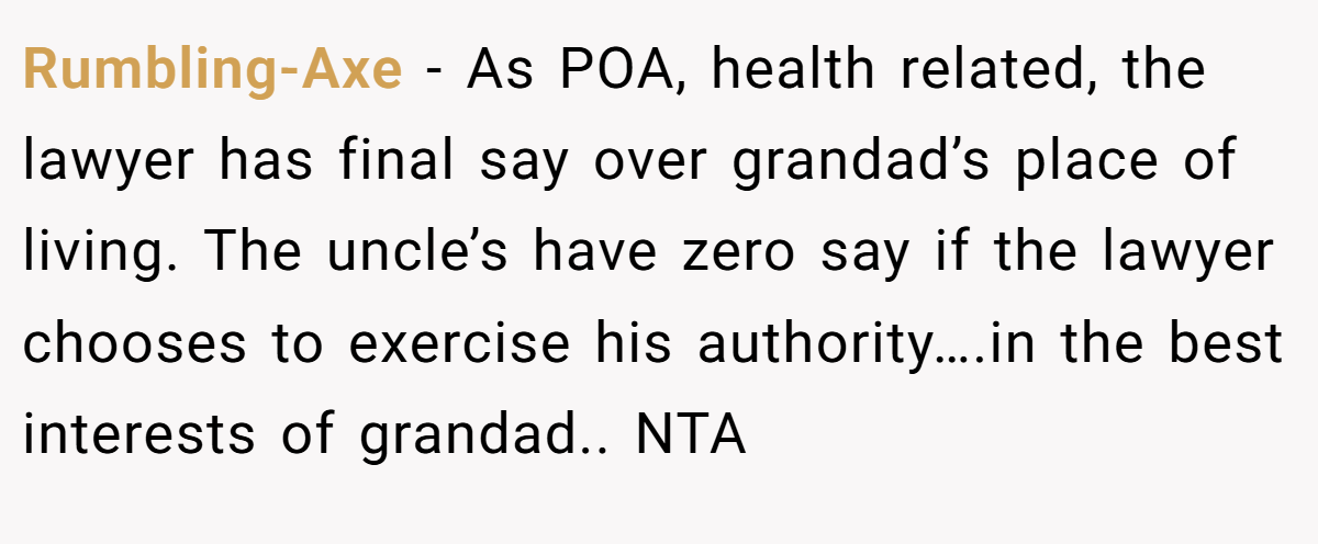 Rumbling-Axe − As POA, health related, the lawyer has final say over grandad’s place of living. The uncle’s have zero say if the lawyer chooses to exercise his authority….in the best interests of grandad.. NTA