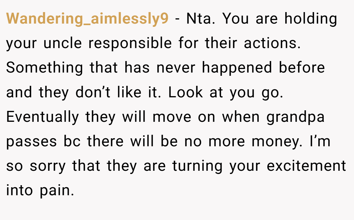 Wandering_aimlessly9 − Nta. You are holding your uncle responsible for their actions. Something that has never happened before and they don’t like it. Look at you go. Eventually they will move on when grandpa passes bc there will be no more money. I’m so sorry that they are turning your excitement into pain.