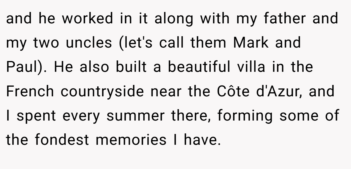 and he worked in it along with my father and my two uncles (let's call them Mark and Paul). He also built a beautiful villa in the French countryside near the Côte d'Azur, and I spent every summer there, forming some of the fondest memories I have.