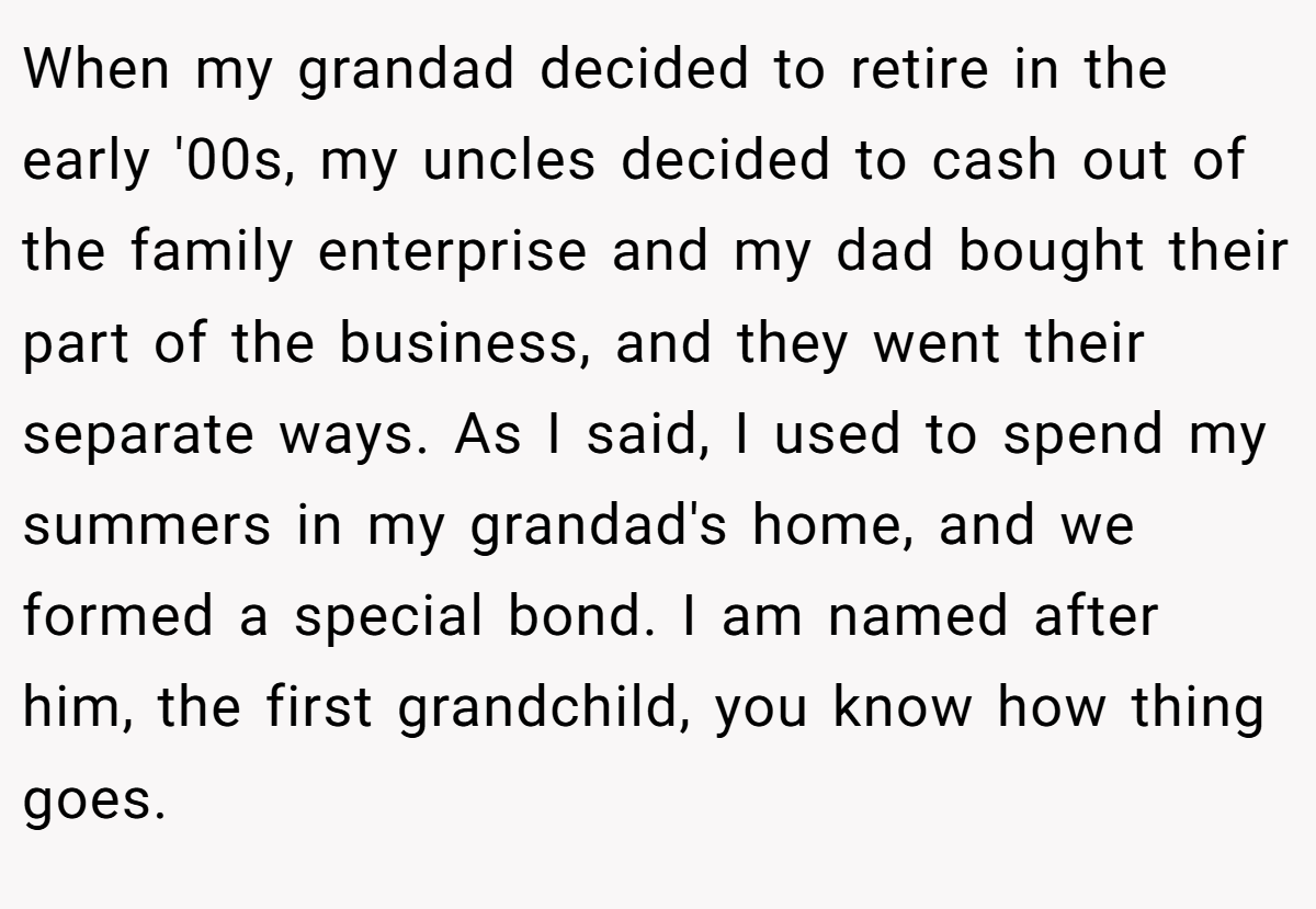 When my grandad decided to retire in the early '00s, my uncles decided to cash out of the family enterprise and my dad bought their part of the business, and they went their separate ways. As I said, I used to spend my summers in my grandad's home, and we formed a special bond. I am named after him, the first grandchild, you know how thing goes.