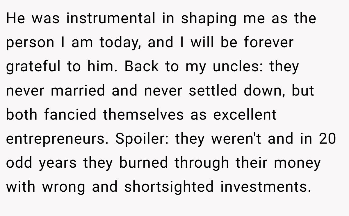 He was instrumental in shaping me as the person I am today, and I will be forever grateful to him. Back to my uncles: they never married and never settled down, but both fancied themselves as excellent entrepreneurs. Spoiler: they weren't and in 20 odd years they burned through their money with wrong and shortsighted investments.