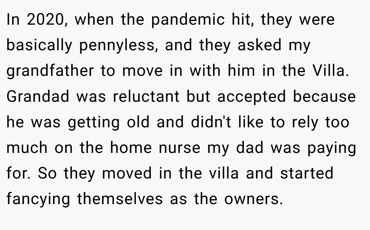 In 2020, when the pandemic hit, they were basically pennyless, and they asked my grandfather to move in with him in the Villa. Grandad was reluctant but accepted because he was getting old and didn't like to rely too much on the home nurse my dad was paying for. So they moved in the villa and started fancying themselves as the owners.
