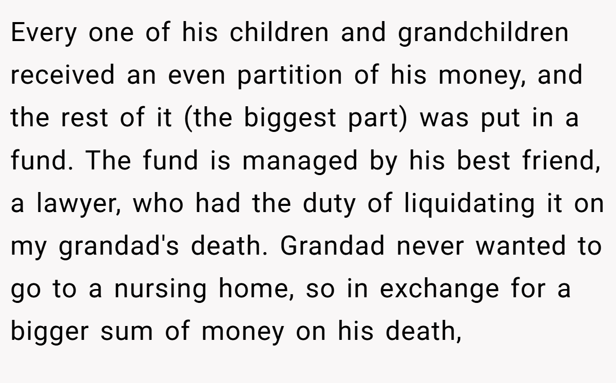 Every one of his children and grandchildren received an even partition of his money, and the rest of it (the biggest part) was put in a fund. The fund is managed by his best friend, a lawyer, who had the duty of liquidating it on my grandad's death. Grandad never wanted to go to a nursing home, so in exchange for a bigger sum of money on his death,