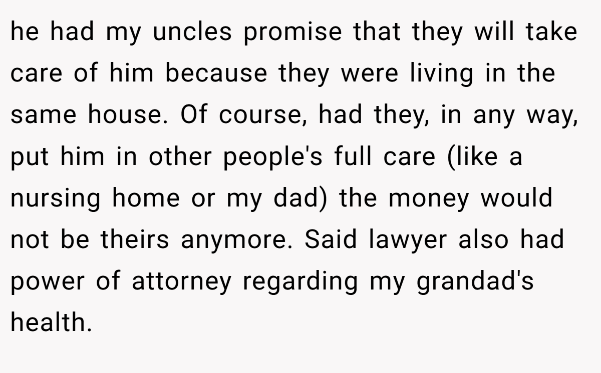 he had my uncles promise that they will take care of him because they were living in the same house. Of course, had they, in any way, put him in other people's full care (like a nursing home or my dad) the money would not be theirs anymore. Said lawyer also had power of attorney regarding my grandad's health.