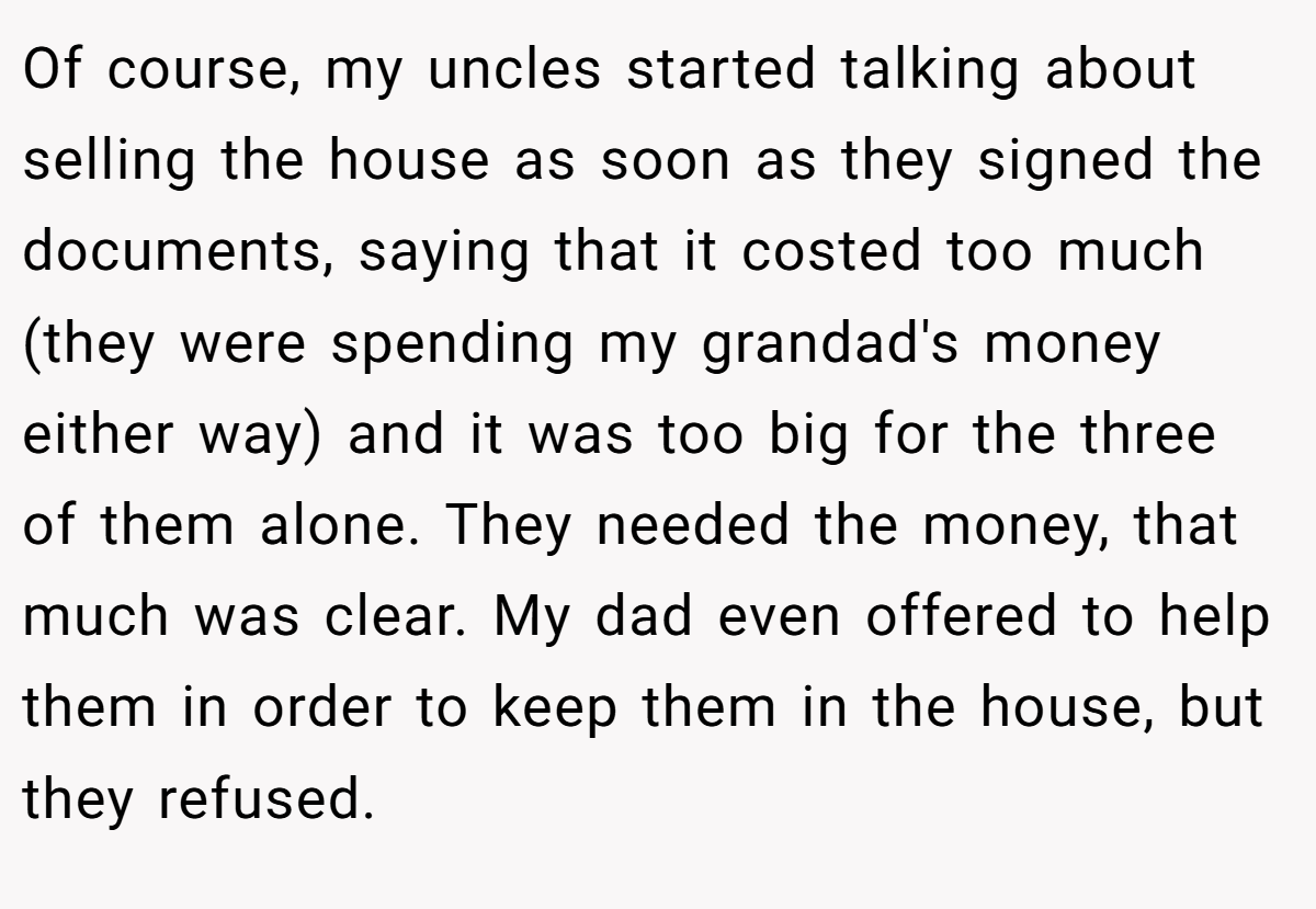 Of course, my uncles started talking about selling the house as soon as they signed the documents, saying that it costed too much (they were spending my grandad's money either way) and it was too big for the three of them alone. They needed the money, that much was clear. My dad even offered to help them in order to keep them in the house, but they refused.
