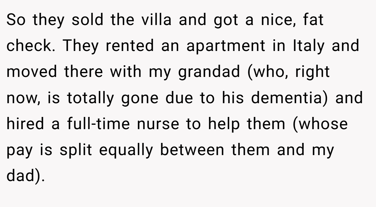 So they sold the villa and got a nice, fat check. They rented an apartment in Italy and moved there with my grandad (who, right now, is totally gone due to his dementia) and hired a full-time nurse to help them (whose pay is split equally between them and my dad).
