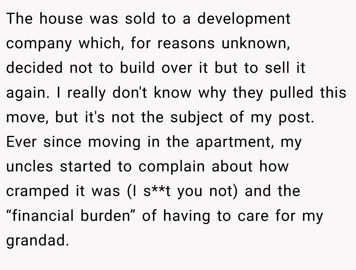 The house was sold to a development company which, for reasons unknown, decided not to build over it but to sell it again. I really don't know why they pulled this move, but it's not the subject of my post. Ever since moving in the apartment, my uncles started to complain about how cramped it was (I s**t you not) and the “financial burden” of having to care for my grandad.