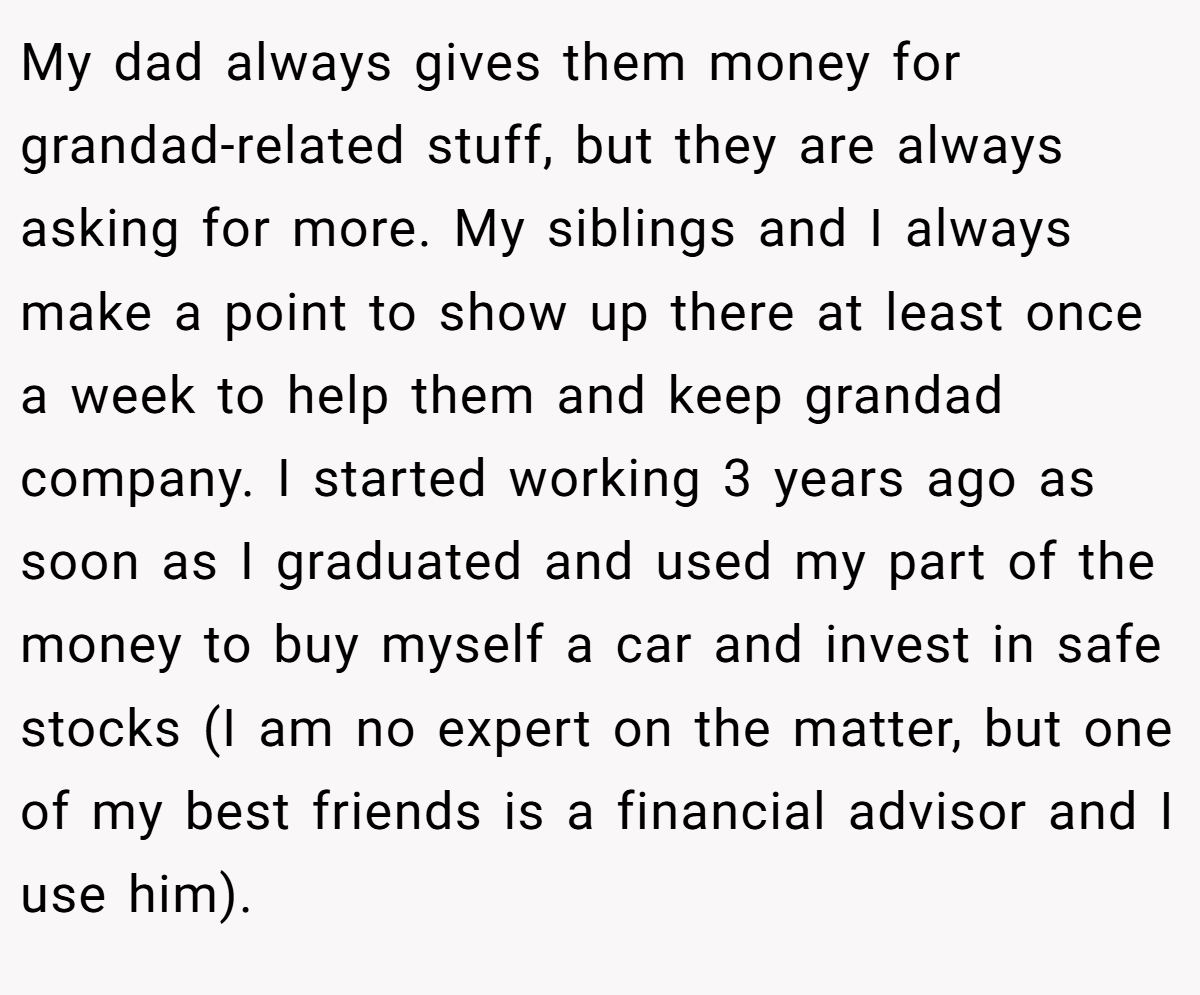 My dad always gives them money for grandad-related stuff, but they are always asking for more. My siblings and I always make a point to show up there at least once a week to help them and keep grandad company. I started working 3 years ago as soon as I graduated and used my part of the money to buy myself a car and invest in safe stocks (I am no expert on the matter, but one of my best friends is a financial advisor and I use him).
