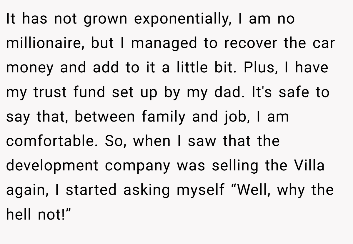 It has not grown exponentially, I am no millionaire, but I managed to recover the car money and add to it a little bit. Plus, I have my trust fund set up by my dad. It's safe to say that, between family and job, I am comfortable. So, when I saw that the development company was selling the Villa again, I started asking myself “Well, why the hell not!”