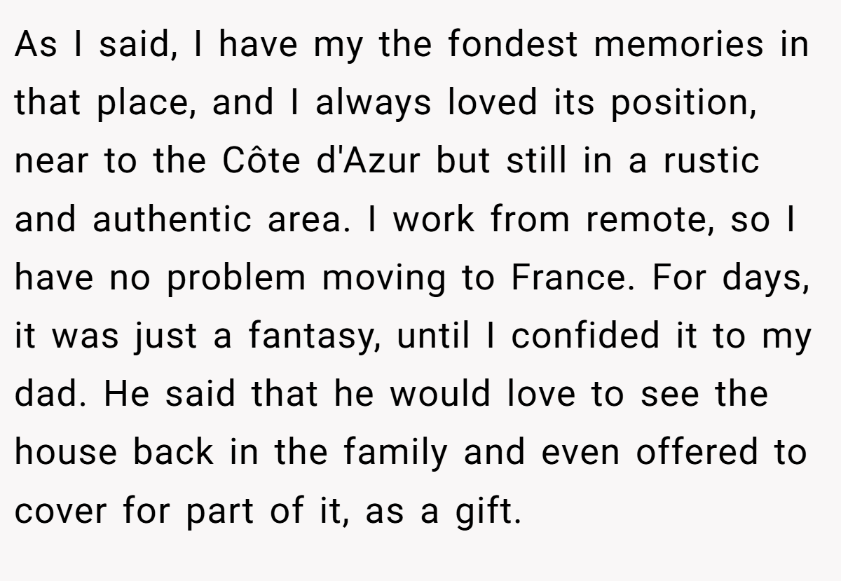 As I said, I have my the fondest memories in that place, and I always loved its position, near to the Côte d'Azur but still in a rustic and authentic area. I work from remote, so I have no problem moving to France. For days, it was just a fantasy, until I confided it to my dad. He said that he would love to see the house back in the family and even offered to cover for part of it, as a gift.