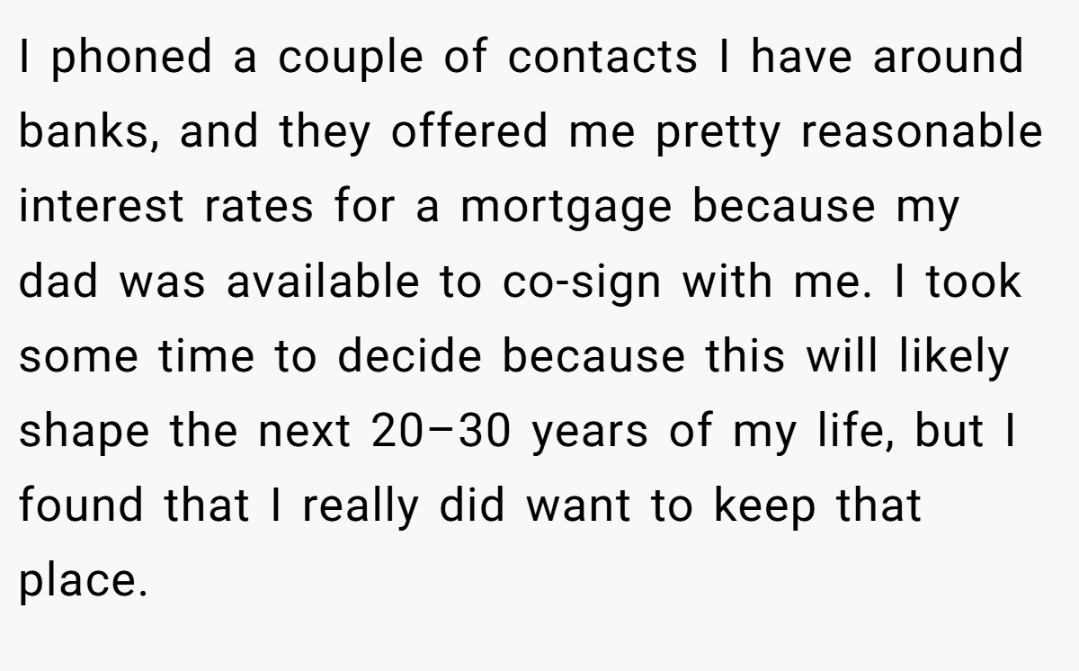 I phoned a couple of contacts I have around banks, and they offered me pretty reasonable interest rates for a mortgage because my dad was available to co-sign with me. I took some time to decide because this will likely shape the next 20–30 years of my life, but I found that I really did want to keep that place.