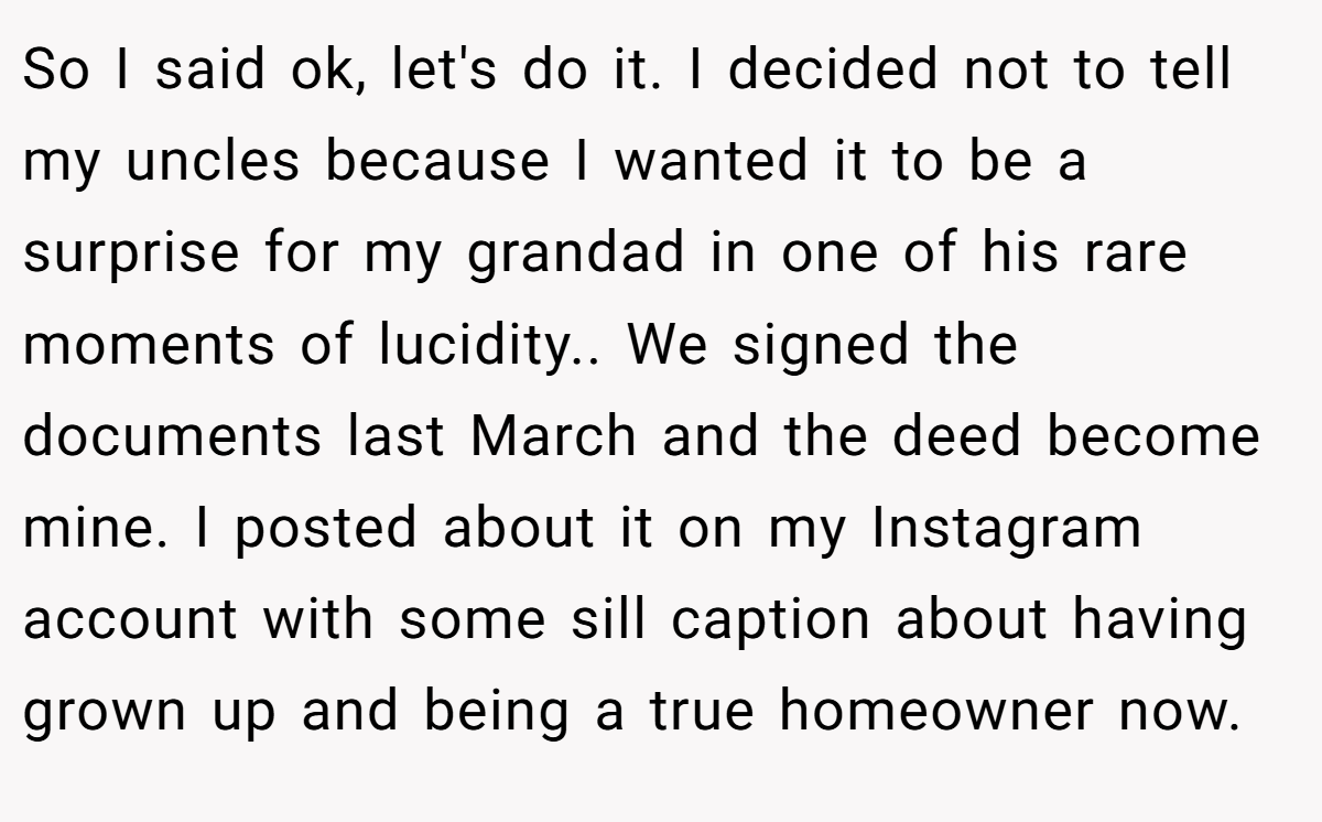 So I said ok, let's do it. I decided not to tell my uncles because I wanted it to be a surprise for my grandad in one of his rare moments of lucidity.. We signed the documents last March and the deed become mine. I posted about it on my Instagram account with some sill caption about having grown up and being a true homeowner now.