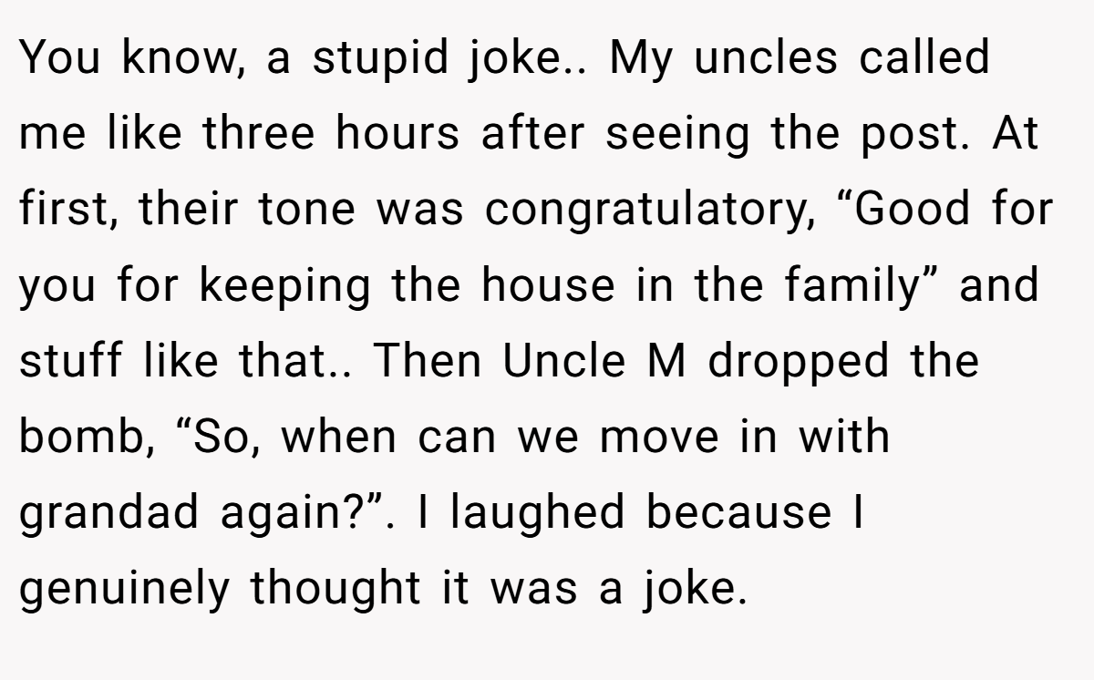 You know, a stupid joke.. My uncles called me like three hours after seeing the post. At first, their tone was congratulatory, “Good for you for keeping the house in the family” and stuff like that.. Then Uncle M dropped the bomb, “So, when can we move in with grandad again?”. I laughed because I genuinely thought it was a joke.