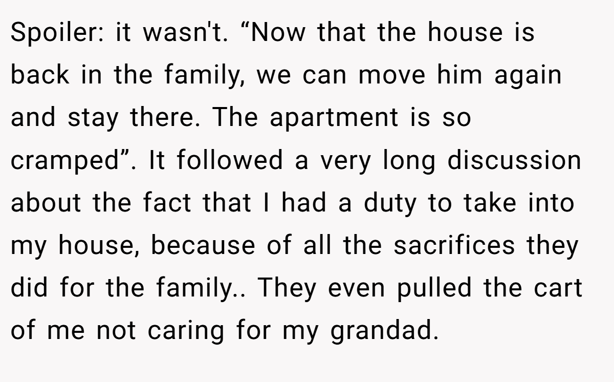 Spoiler: it wasn't. “Now that the house is back in the family, we can move him again and stay there. The apartment is so cramped”. It followed a very long discussion about the fact that I had a duty to take into my house, because of all the sacrifices they did for the family.. They even pulled the cart of me not caring for my grandad.