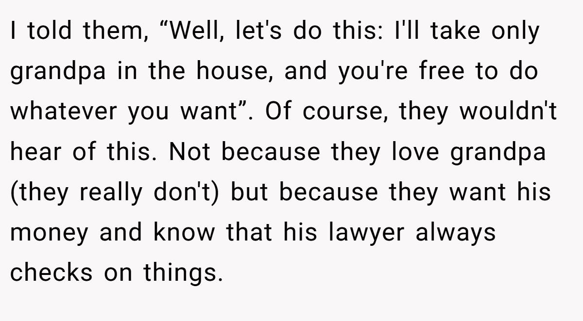 I told them, “Well, let's do this: I'll take only grandpa in the house, and you're free to do whatever you want”. Of course, they wouldn't hear of this. Not because they love grandpa (they really don't) but because they want his money and know that his lawyer always checks on things.