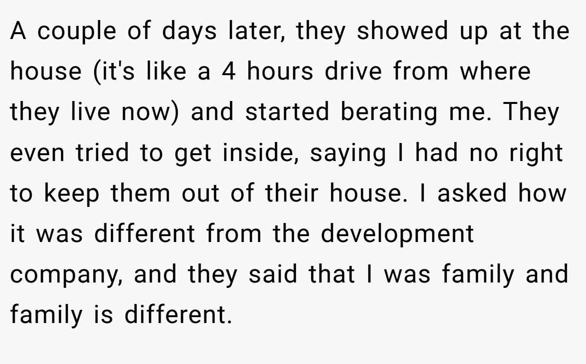 A couple of days later, they showed up at the house (it's like a 4 hours drive from where they live now) and started berating me. They even tried to get inside, saying I had no right to keep them out of their house. I asked how it was different from the development company, and they said that I was family and family is different.